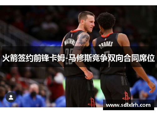 火箭签约前锋卡姆-马修斯竞争双向合同席位