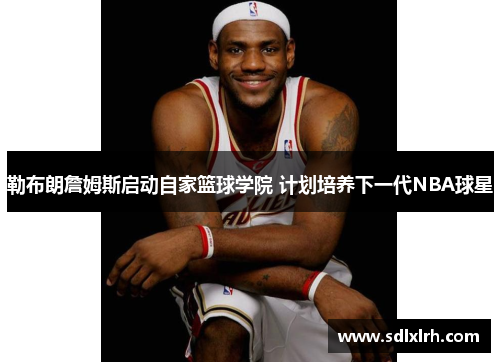 勒布朗詹姆斯启动自家篮球学院 计划培养下一代NBA球星
